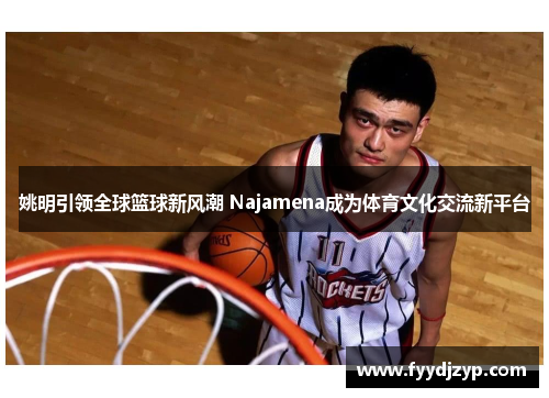 姚明引领全球篮球新风潮 Najamena成为体育文化交流新平台