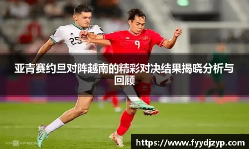 yy易游亚青赛约旦对阵越南的精彩对决结果揭晓分析与回顾